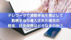 テレワークで通勤手当を廃止して在宅勤務手当が導入された場合の税金、社会保険はどうなるのか？