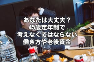 あなたは大丈夫？45歳定年制で考えなくてはならない働き方や老後資金